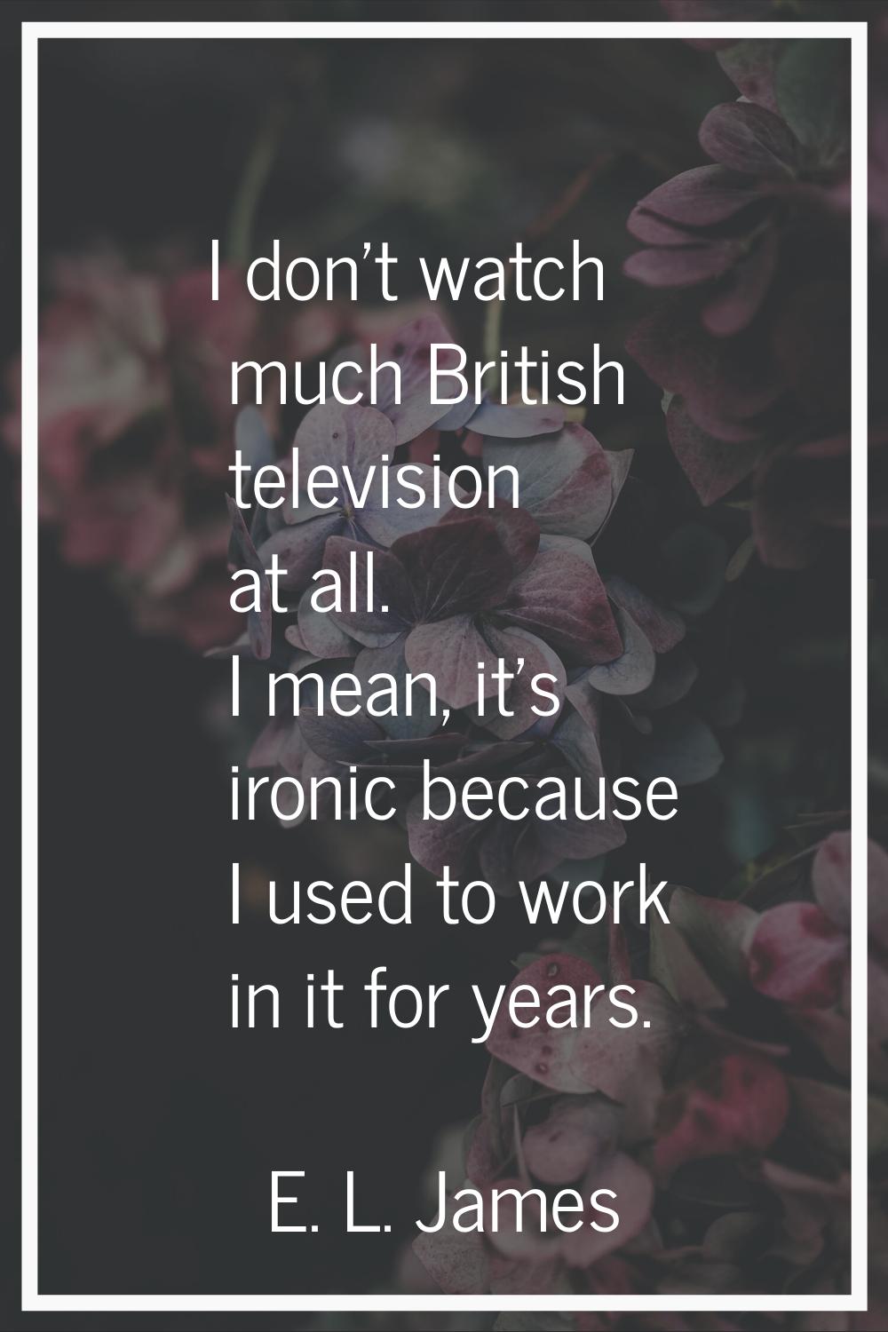 I don't watch much British television at all. I mean, it's ironic because I used to work in it for 