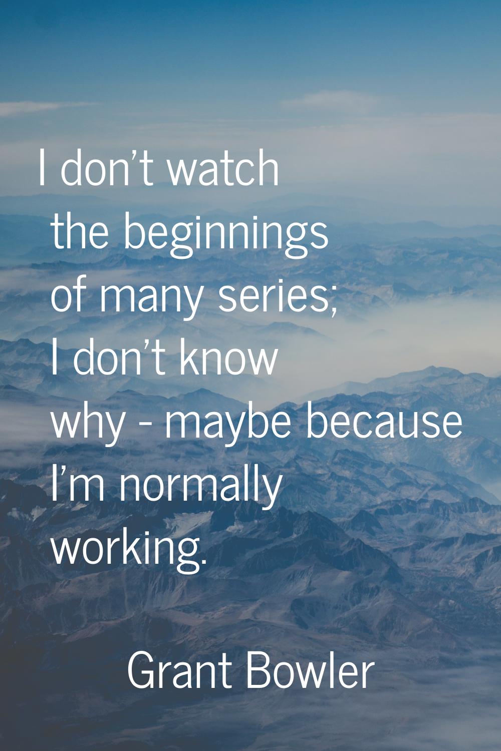 I don't watch the beginnings of many series; I don't know why - maybe because I'm normally working.