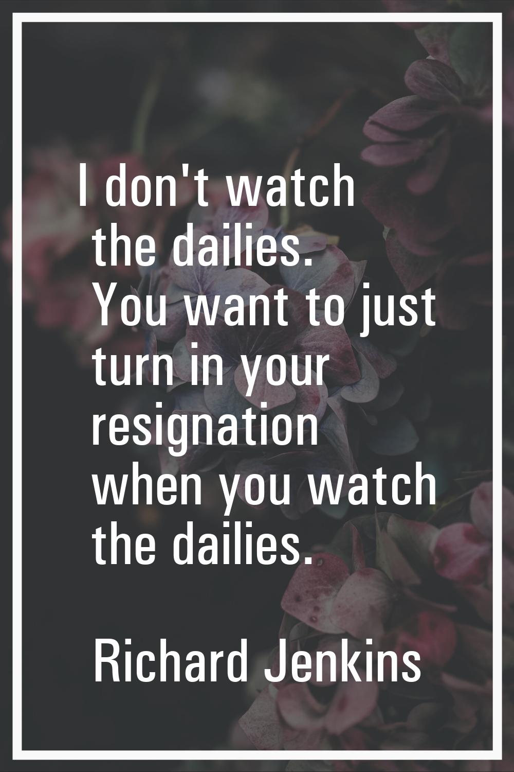 I don't watch the dailies. You want to just turn in your resignation when you watch the dailies.