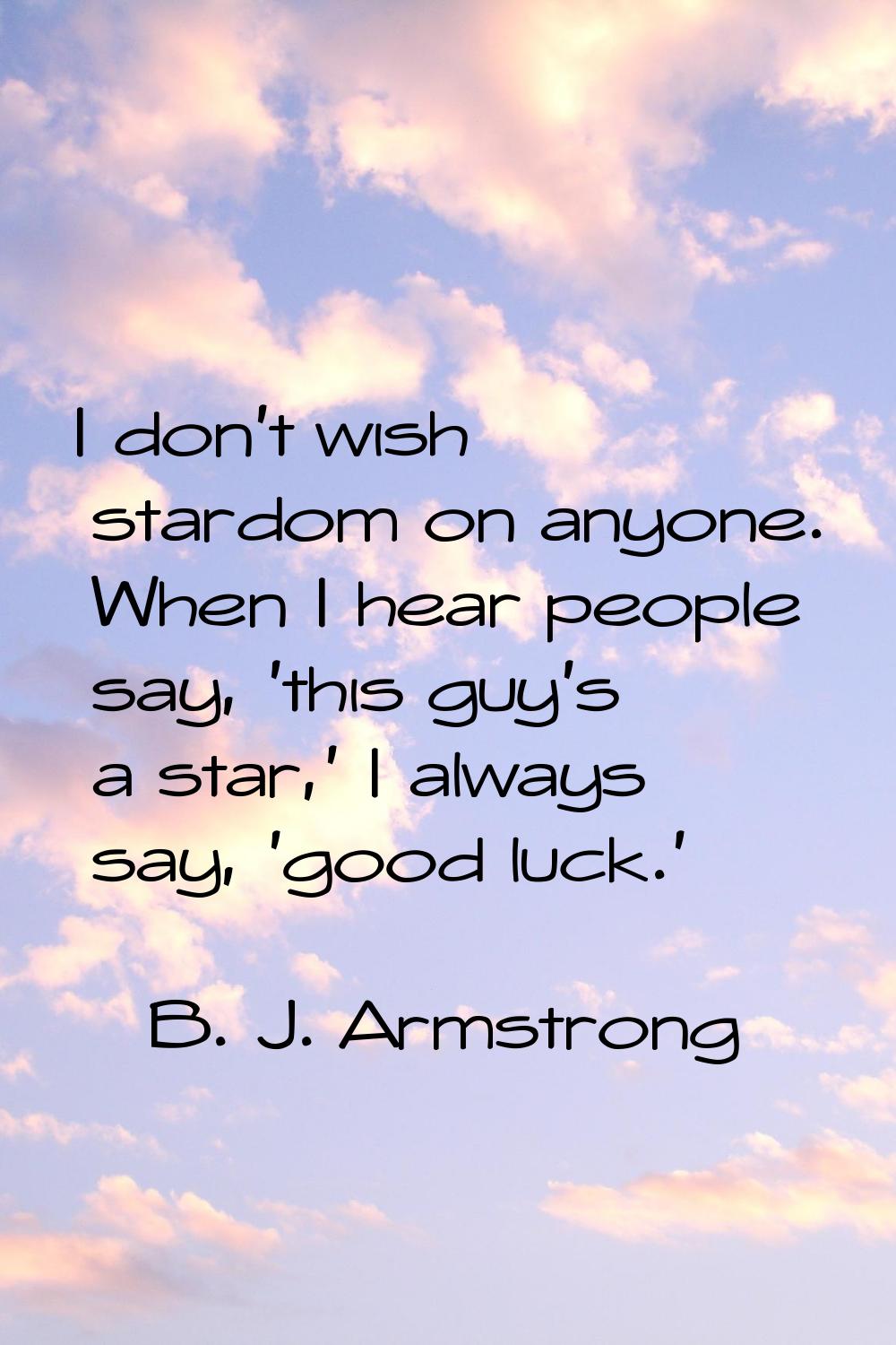 I don't wish stardom on anyone. When I hear people say, 'this guy's a star,' I always say, 'good lu