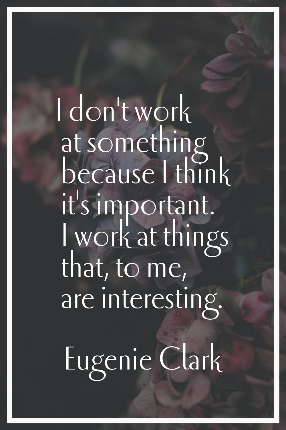 I don't work at something because I think it's important. I work at things that, to me, are interes