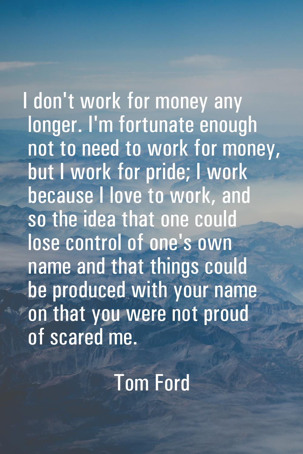 I don't work for money any longer. I'm fortunate enough not to need to work for money, but I work f