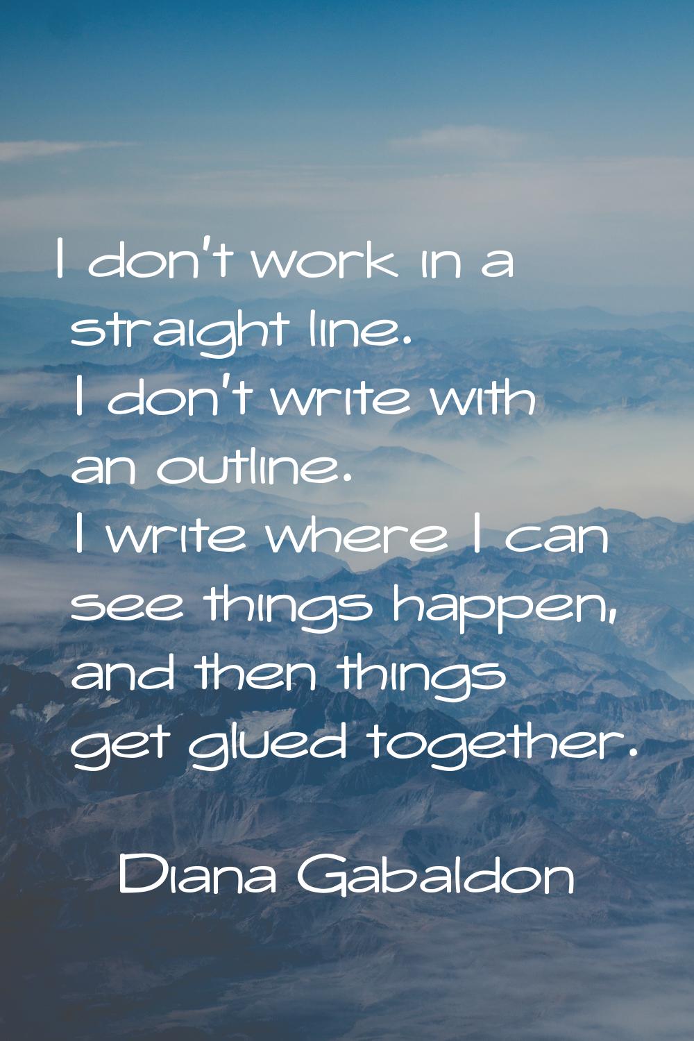 I don't work in a straight line. I don't write with an outline. I write where I can see things happ
