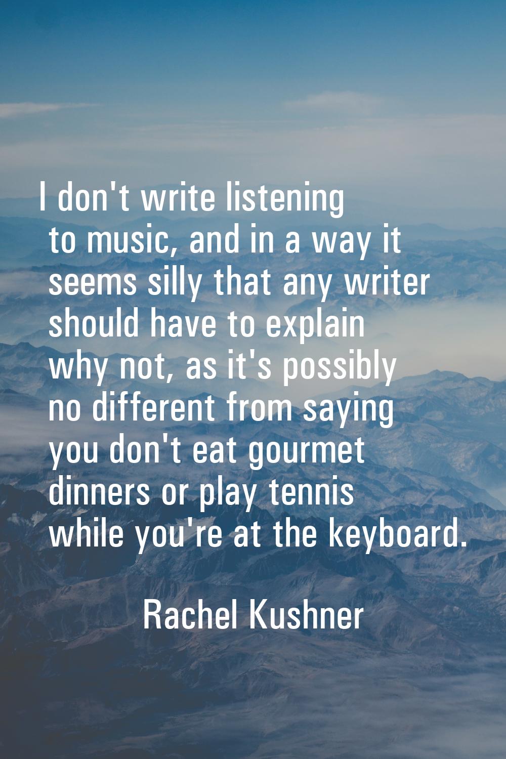 I don't write listening to music, and in a way it seems silly that any writer should have to explai