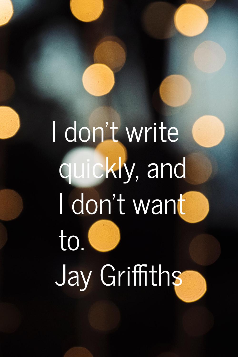 I don't write quickly, and I don't want to.