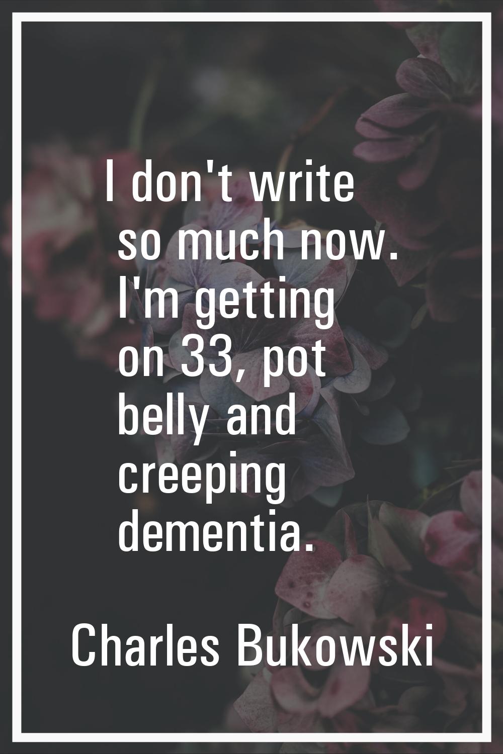 I don't write so much now. I'm getting on 33, pot belly and creeping dementia.