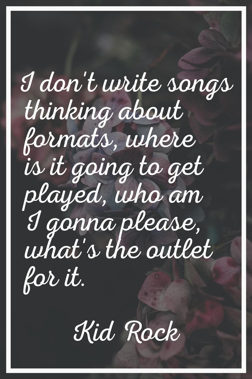 I don't write songs thinking about formats, where is it going to get played, who am I gonna please,