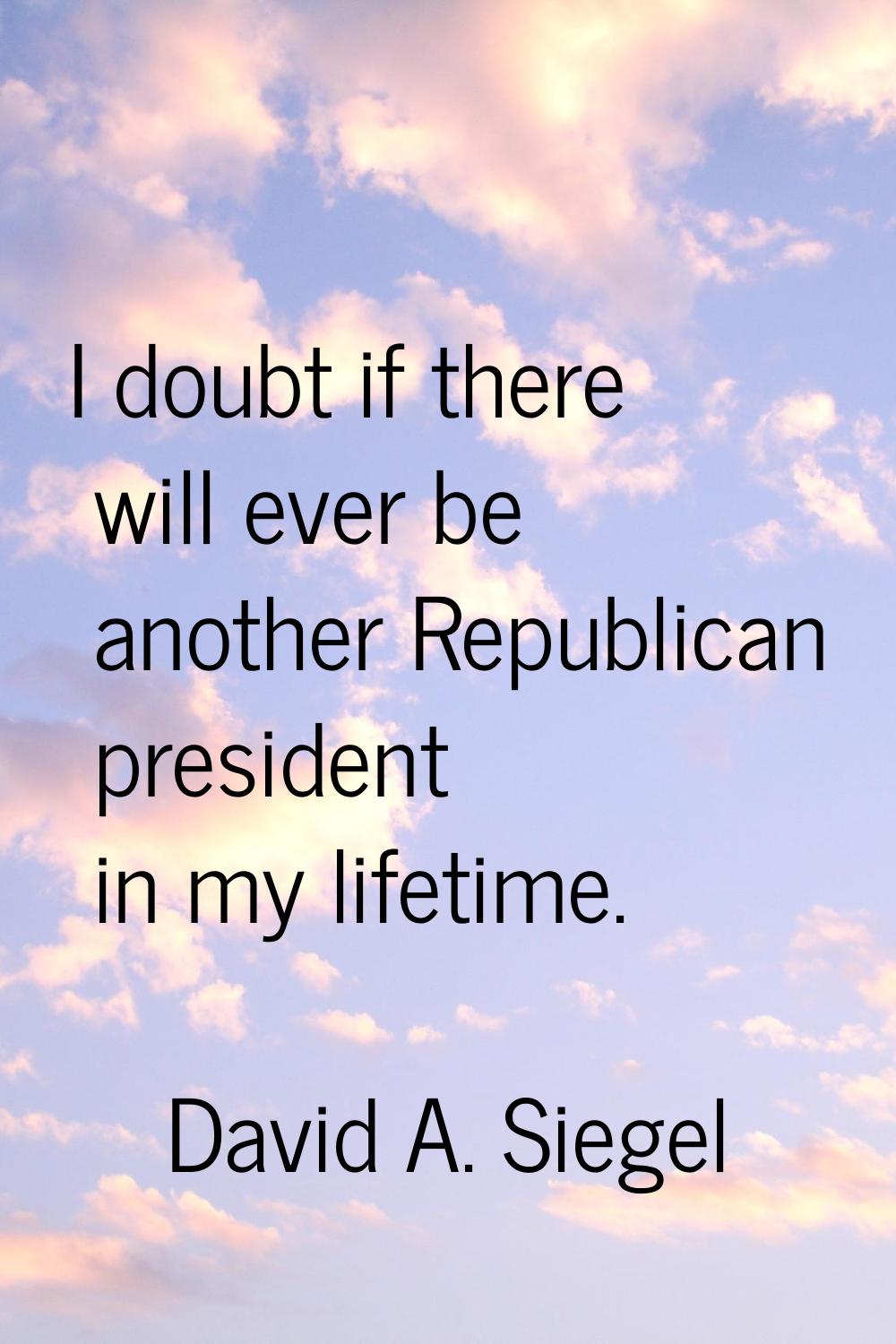 I doubt if there will ever be another Republican president in my lifetime.