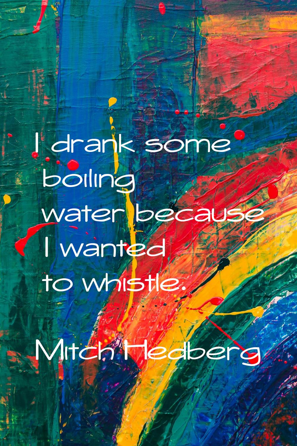I drank some boiling water because I wanted to whistle.