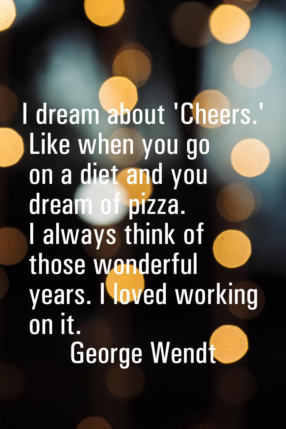 I dream about 'Cheers.' Like when you go on a diet and you dream of pizza. I always think of those 