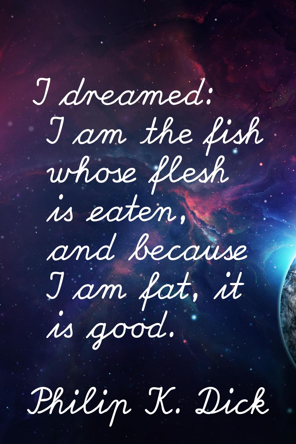 I dreamed: I am the fish whose flesh is eaten, and because I am fat, it is good.