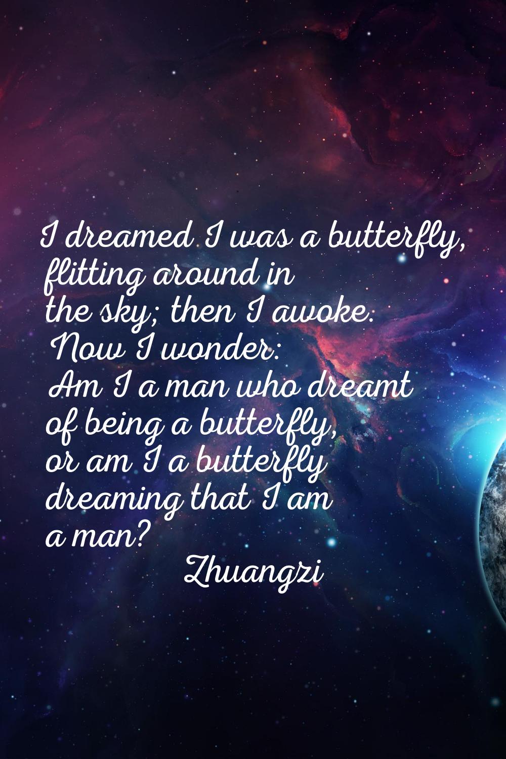 I dreamed I was a butterfly, flitting around in the sky; then I awoke. Now I wonder: Am I a man who