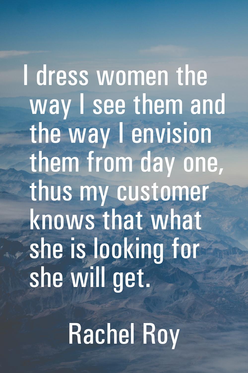 I dress women the way I see them and the way I envision them from day one, thus my customer knows t