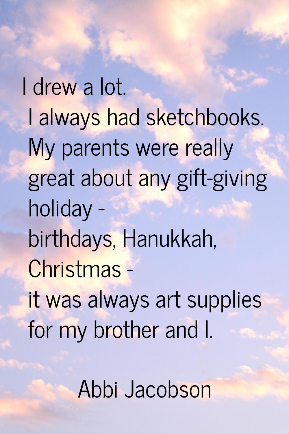 I drew a lot. I always had sketchbooks. My parents were really great about any gift-giving holiday 