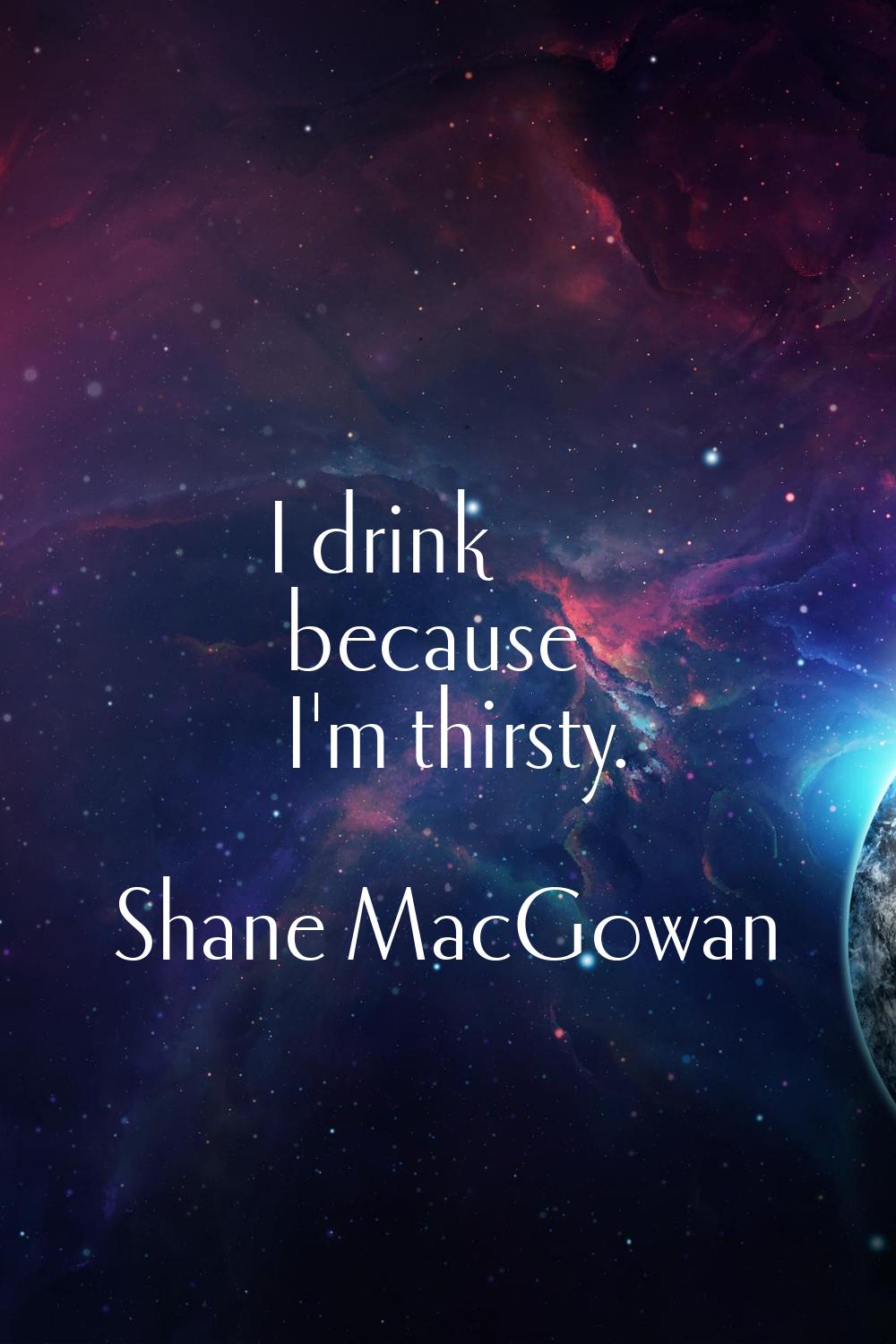 I drink because I'm thirsty.