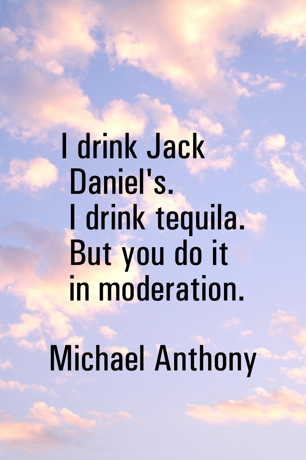 I drink Jack Daniel's. I drink tequila. But you do it in moderation.