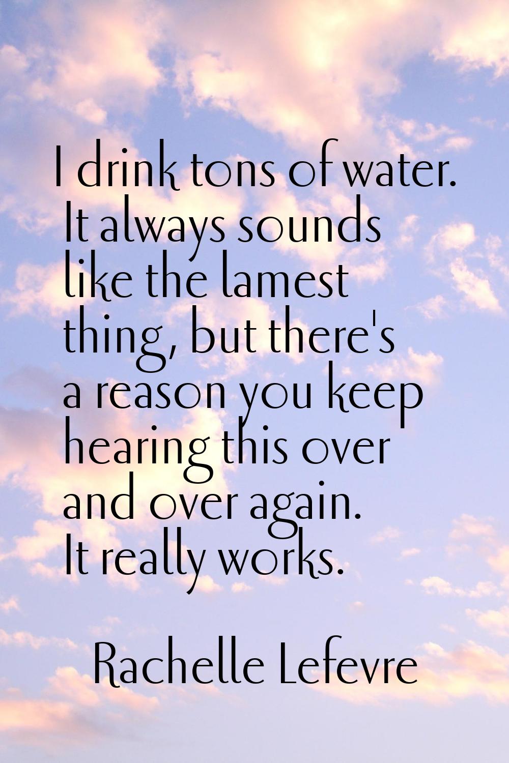 I drink tons of water. It always sounds like the lamest thing, but there's a reason you keep hearin