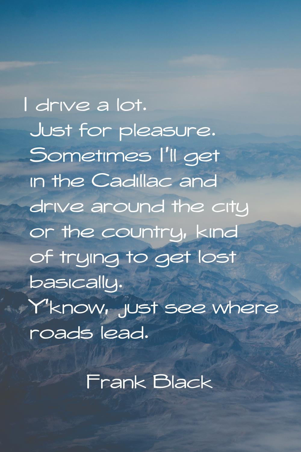 I drive a lot. Just for pleasure. Sometimes I'll get in the Cadillac and drive around the city or t