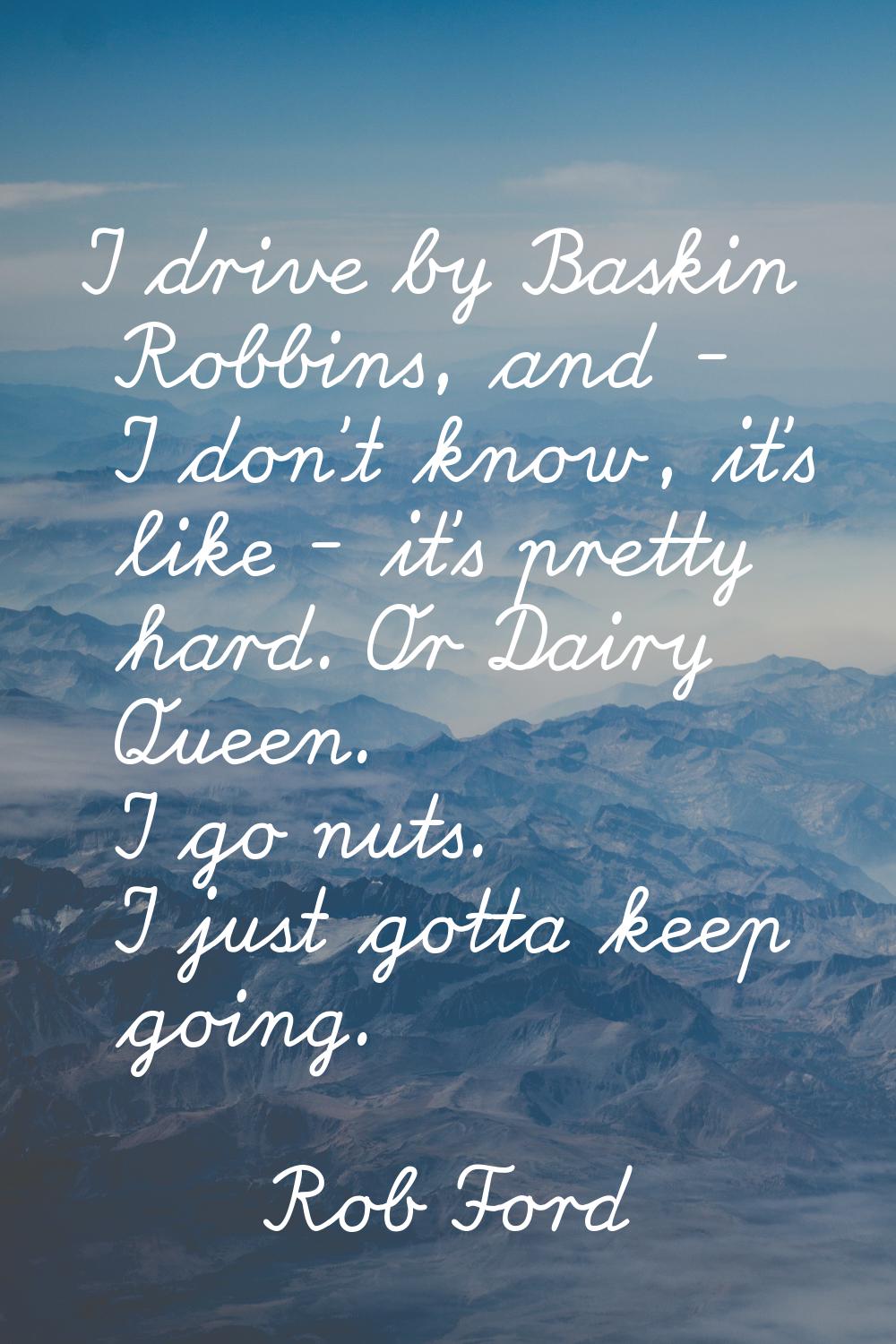 I drive by Baskin Robbins, and - I don't know, it's like - it's pretty hard. Or Dairy Queen. I go n