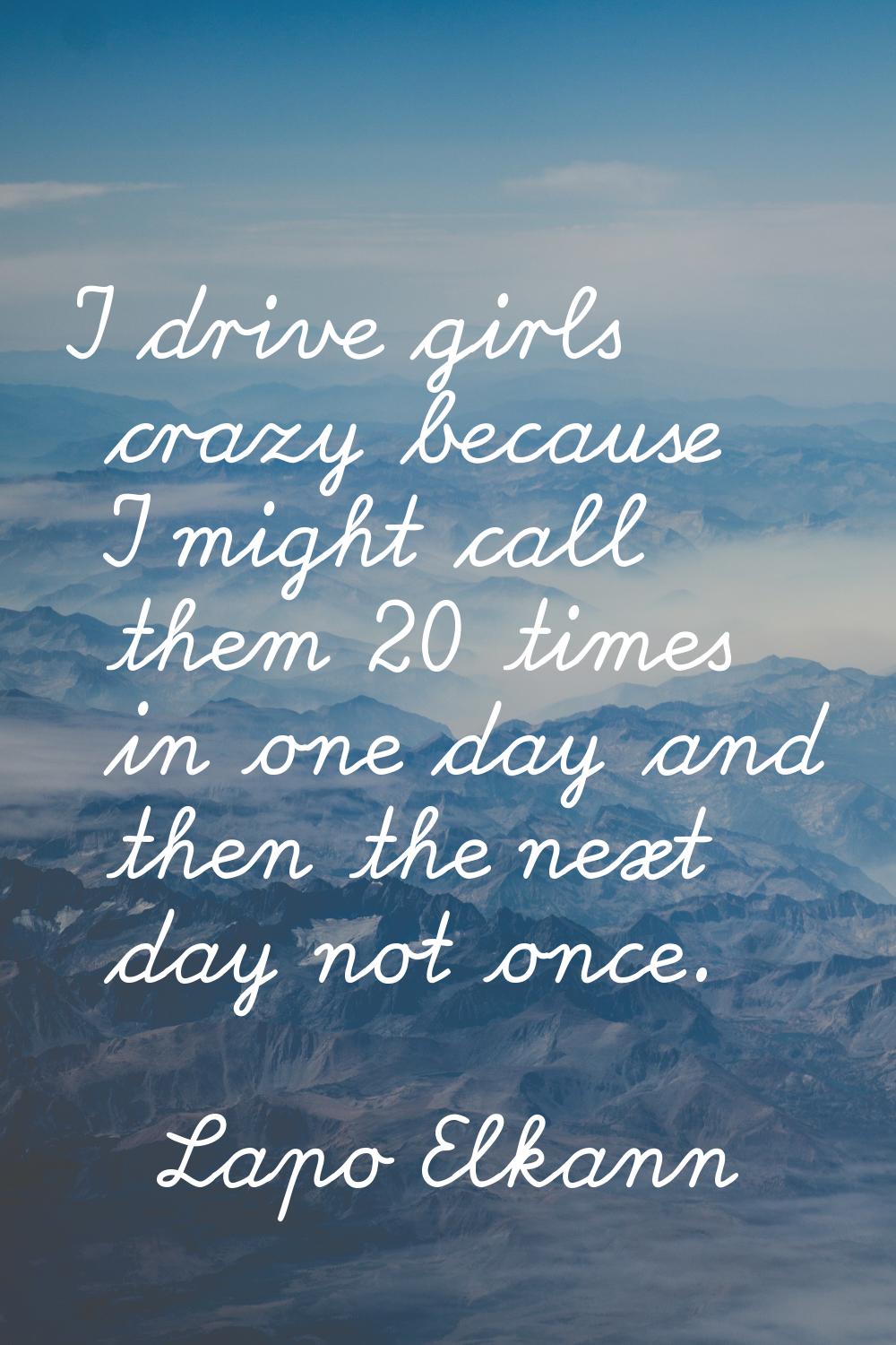 I drive girls crazy because I might call them 20 times in one day and then the next day not once.