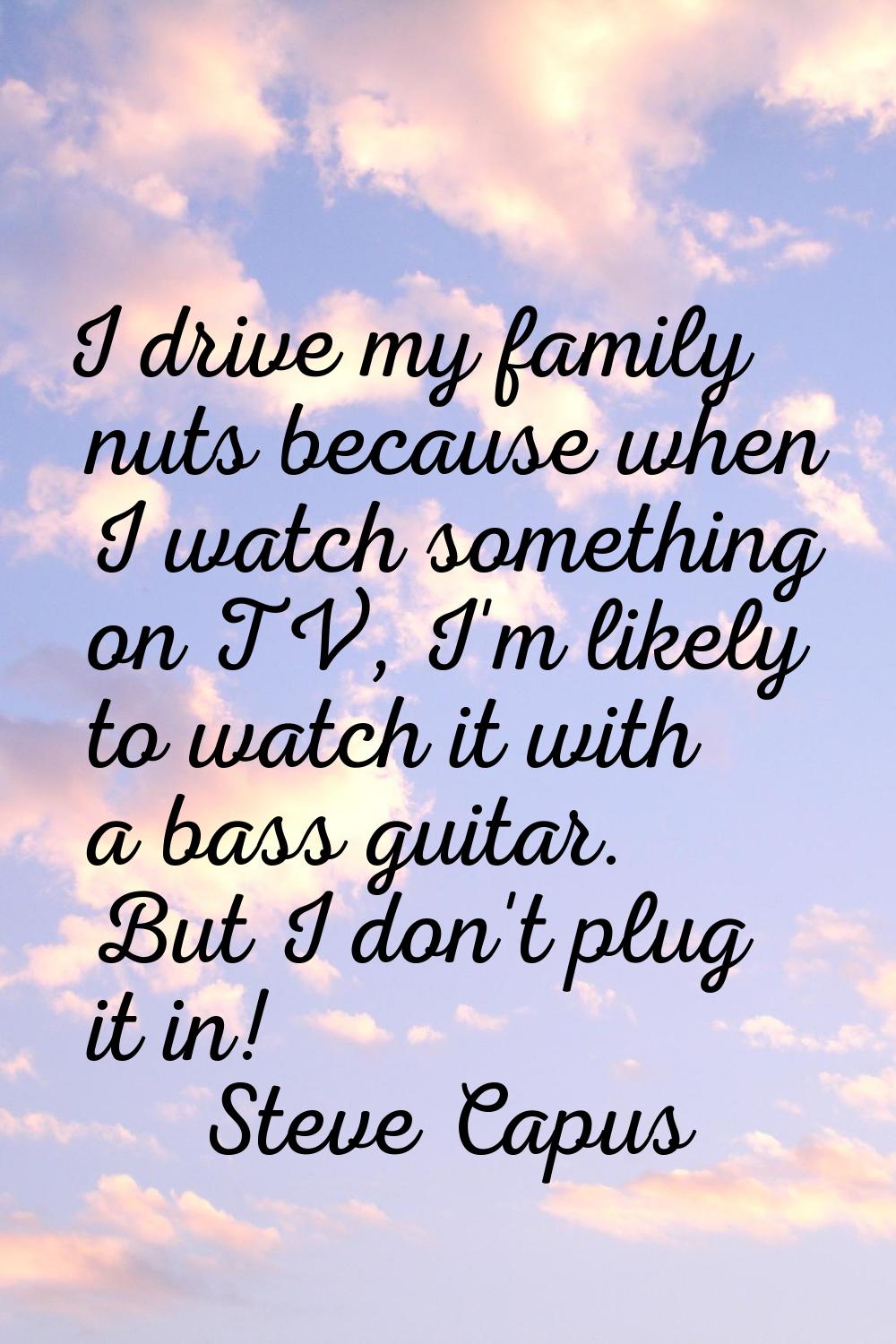 I drive my family nuts because when I watch something on TV, I'm likely to watch it with a bass gui