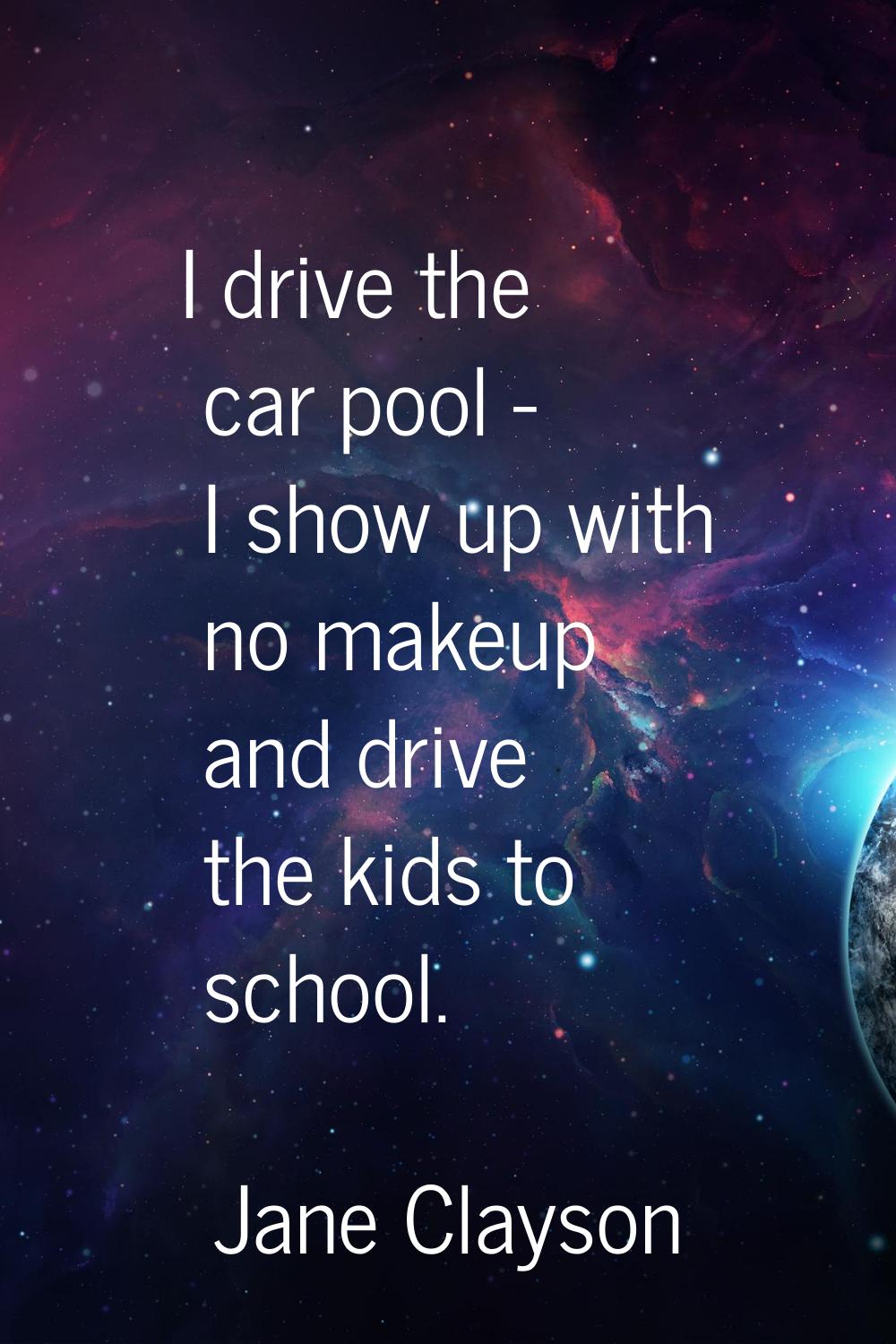 I drive the car pool - I show up with no makeup and drive the kids to school.