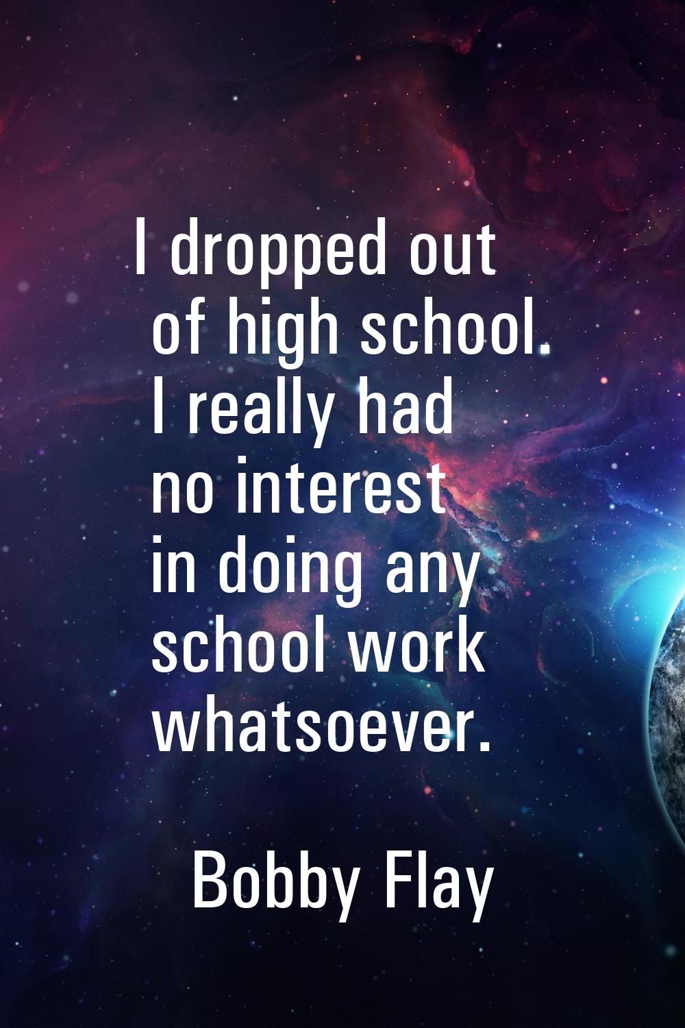 I dropped out of high school. I really had no interest in doing any school work whatsoever.
