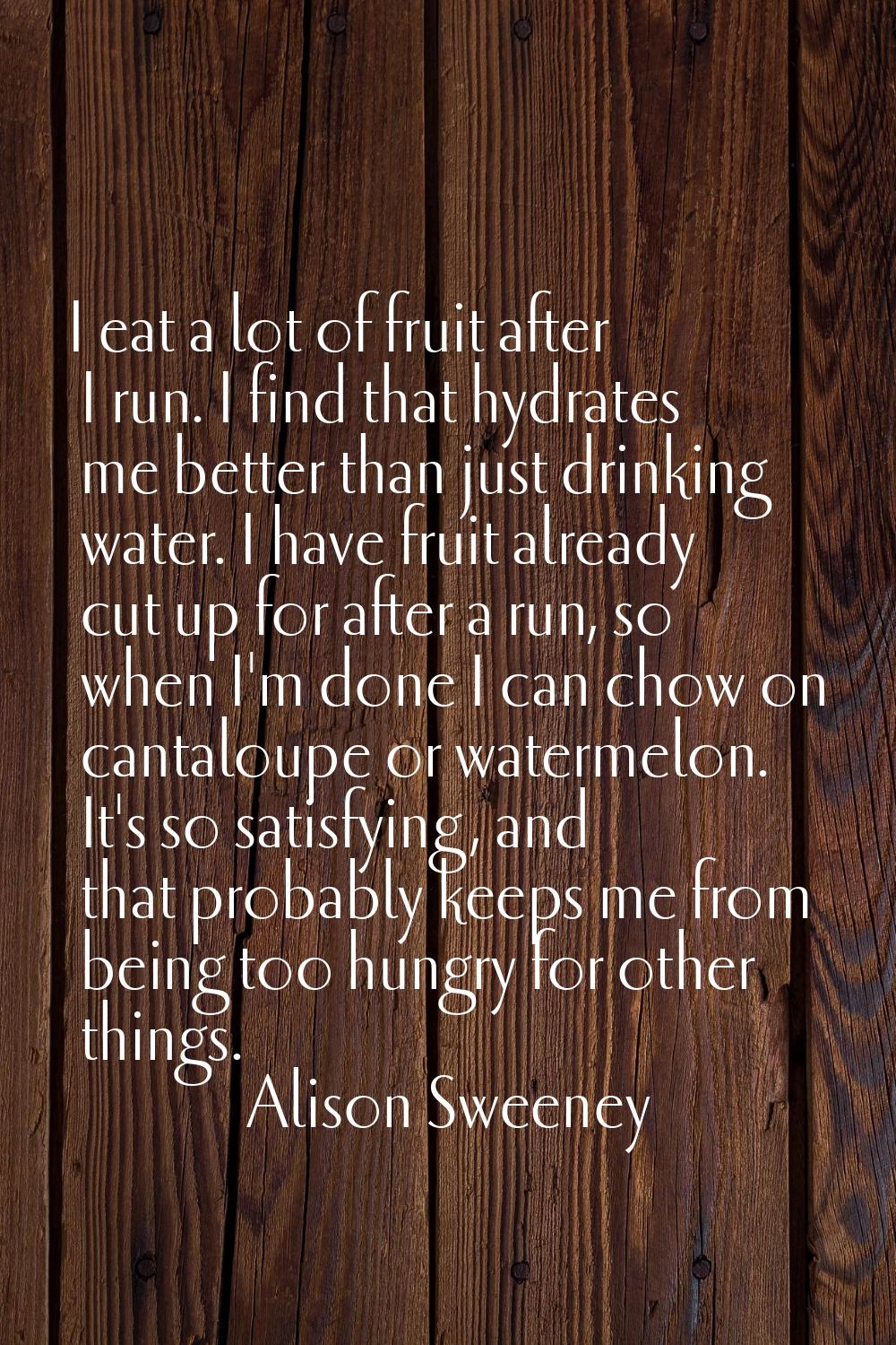 I eat a lot of fruit after I run. I find that hydrates me better than just drinking water. I have f
