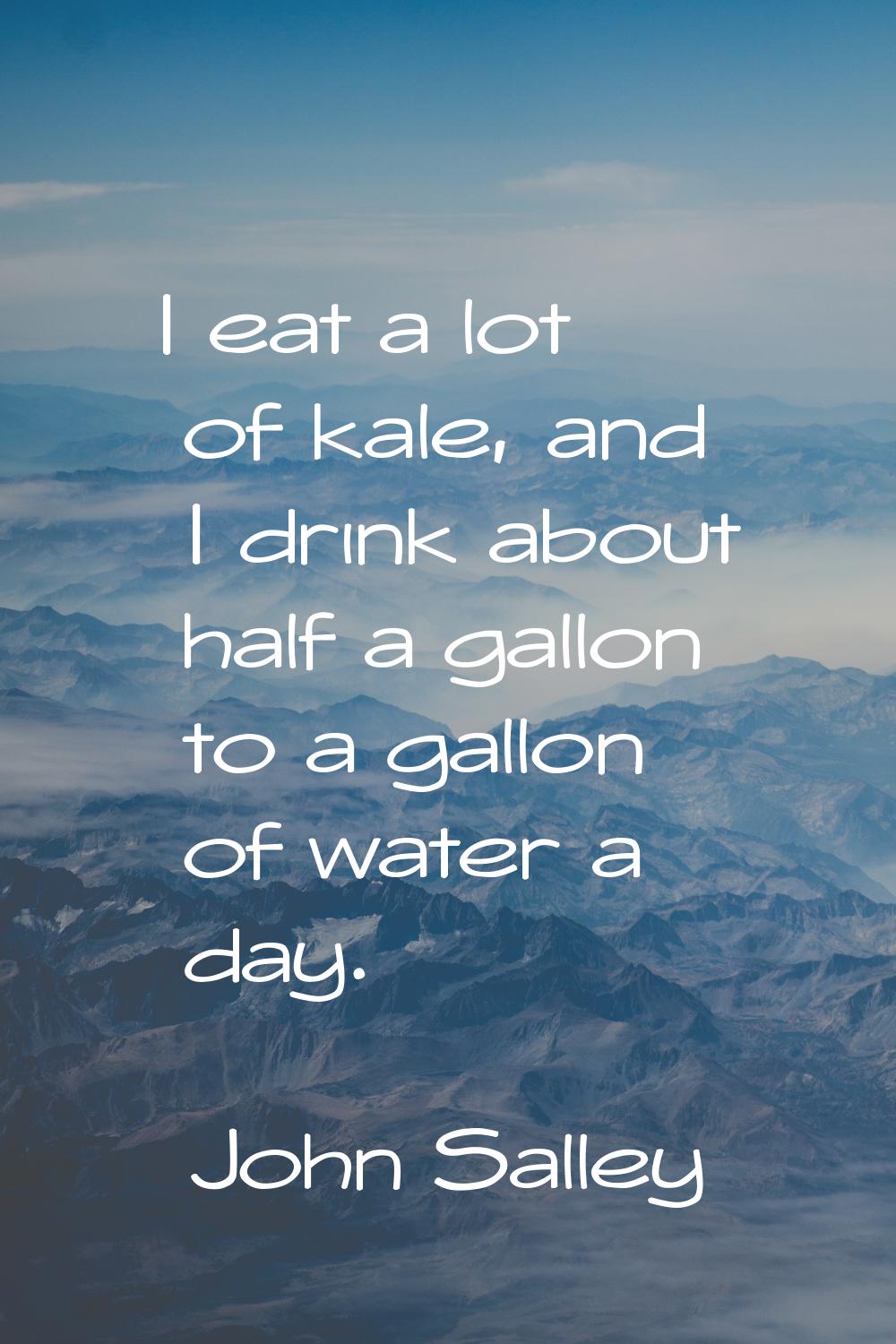 I eat a lot of kale, and I drink about half a gallon to a gallon of water a day.