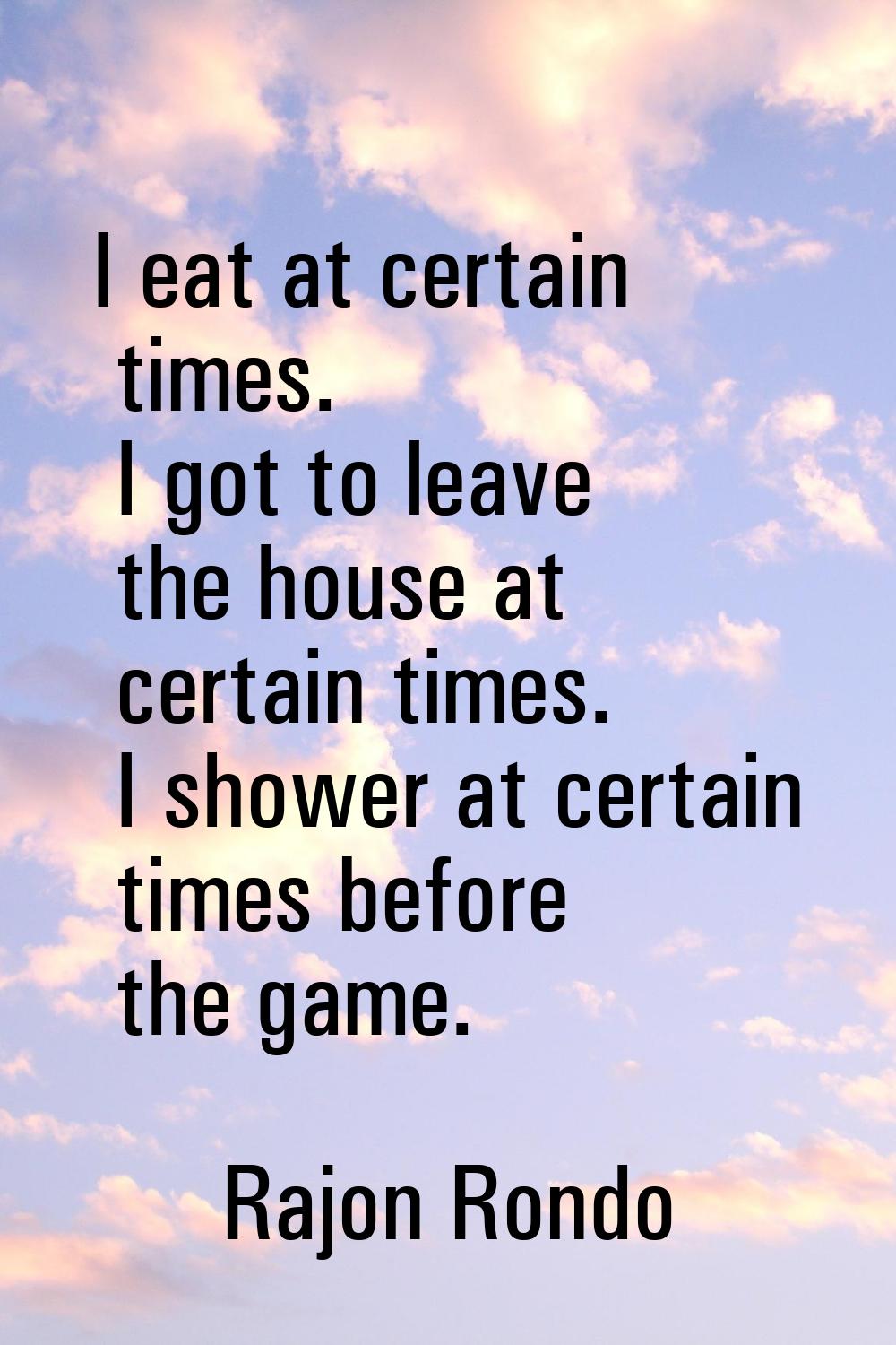 I eat at certain times. I got to leave the house at certain times. I shower at certain times before