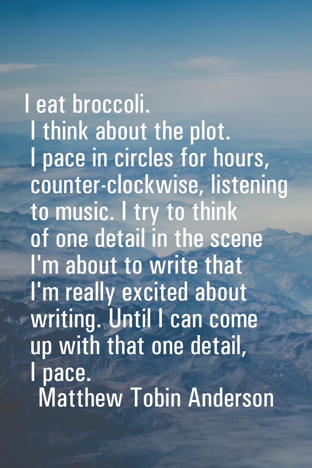 I eat broccoli. I think about the plot. I pace in circles for hours, counter-clockwise, listening t
