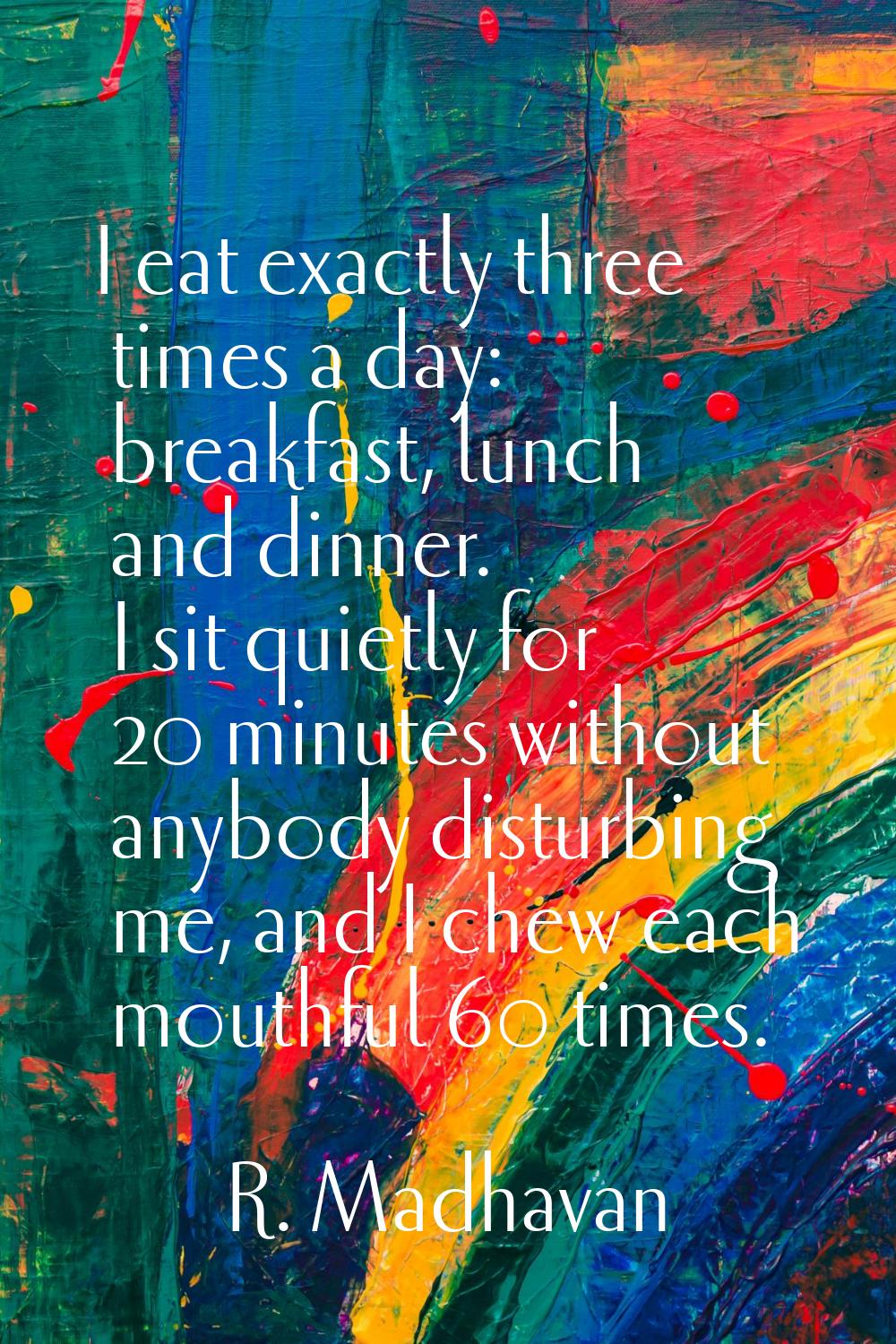 I eat exactly three times a day: breakfast, lunch and dinner. I sit quietly for 20 minutes without 