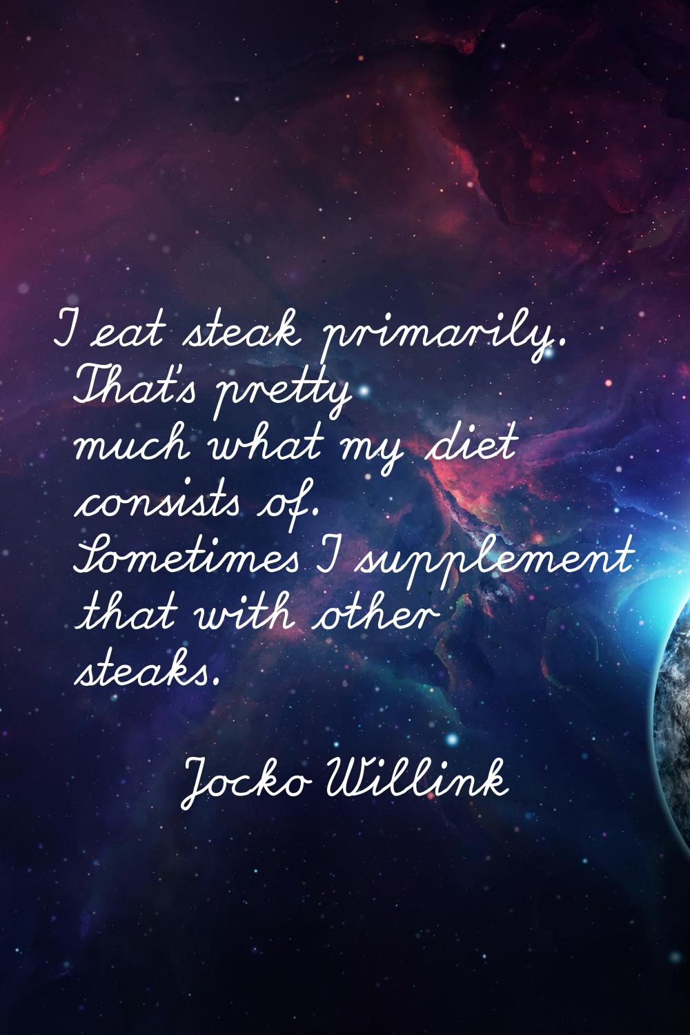 I eat steak primarily. That's pretty much what my diet consists of. Sometimes I supplement that wit