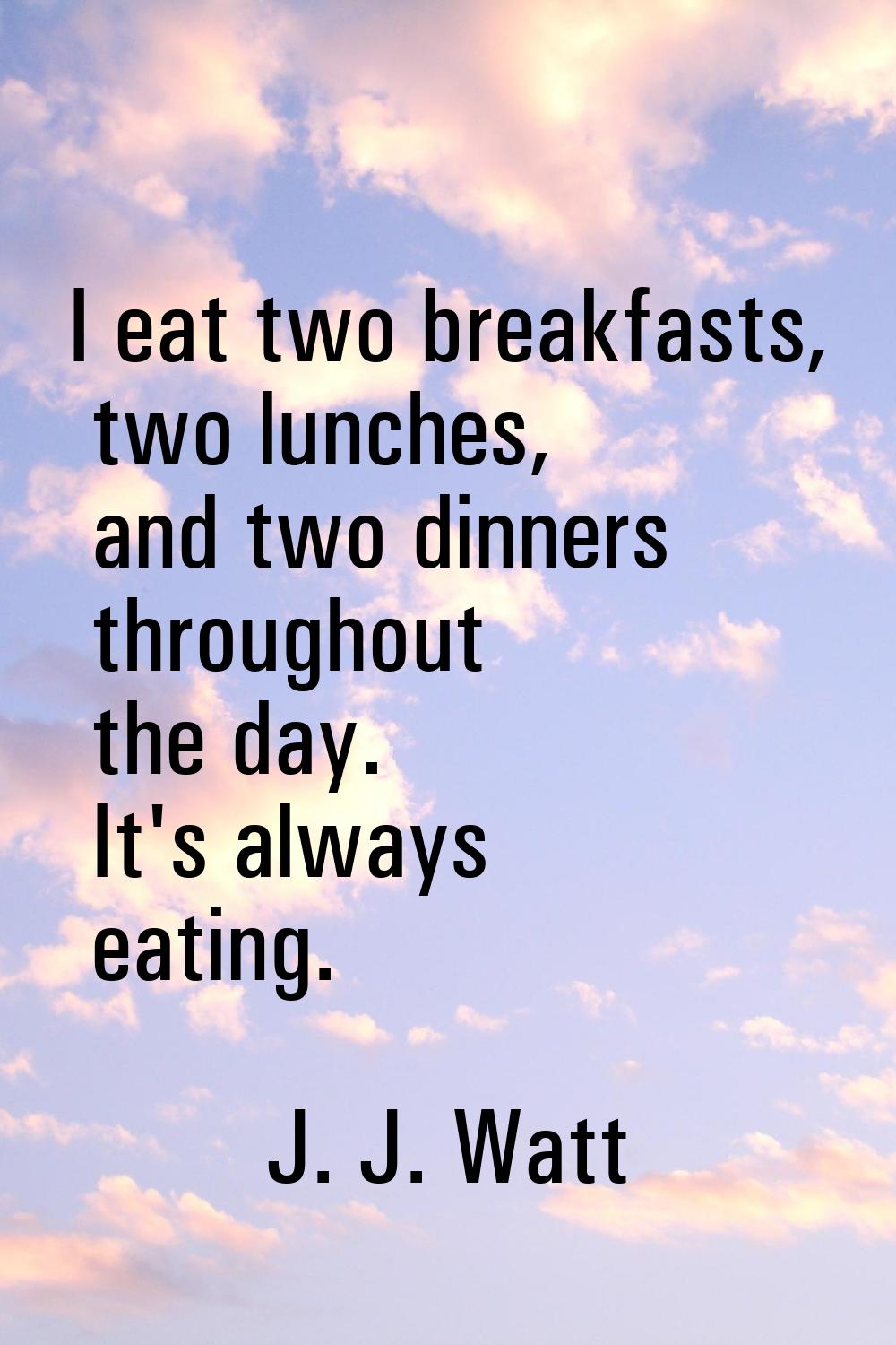 I eat two breakfasts, two lunches, and two dinners throughout the day. It's always eating.