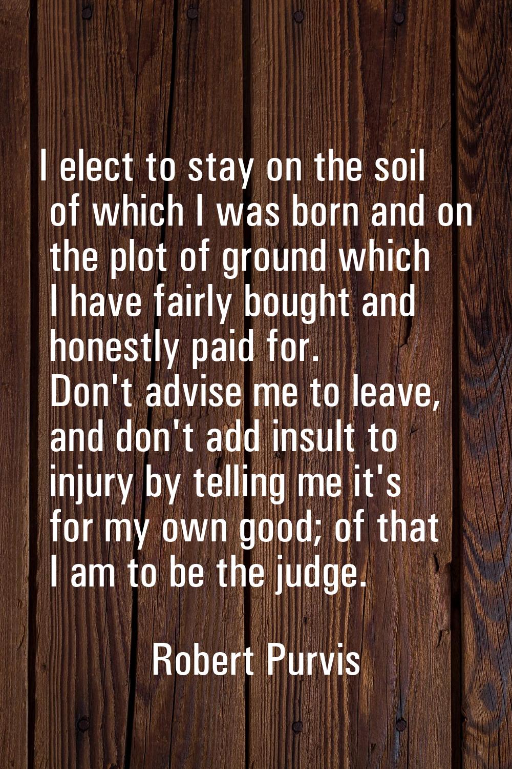 I elect to stay on the soil of which I was born and on the plot of ground which I have fairly bough