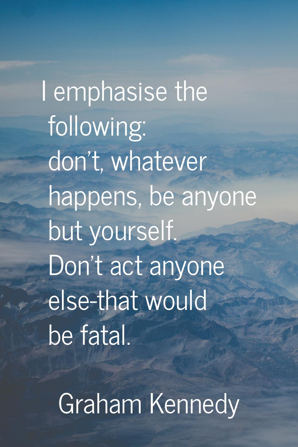 I emphasise the following: don't, whatever happens, be anyone but yourself. Don't act anyone else-t