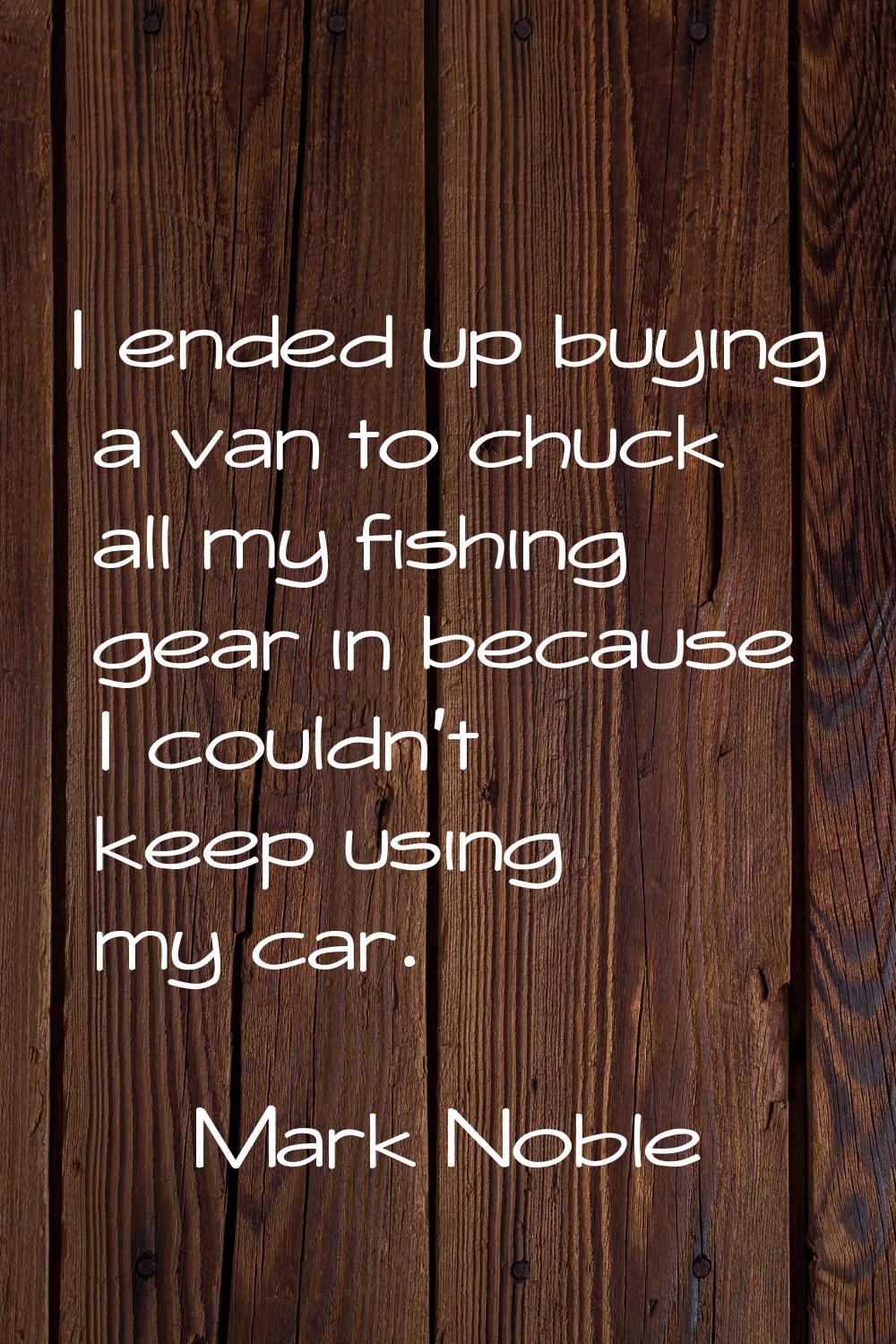 I ended up buying a van to chuck all my fishing gear in because I couldn't keep using my car.