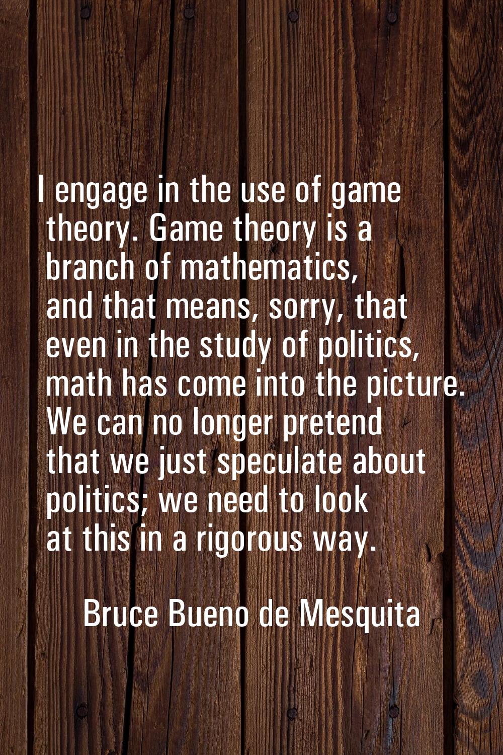 I engage in the use of game theory. Game theory is a branch of mathematics, and that means, sorry, 
