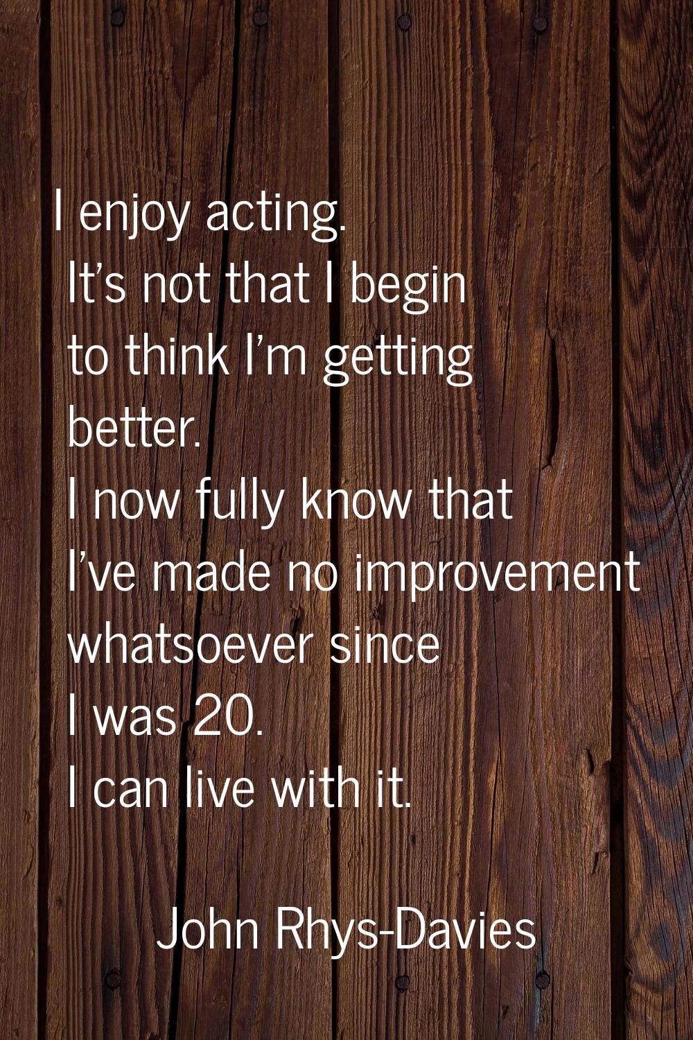 I enjoy acting. It's not that I begin to think I'm getting better. I now fully know that I've made 