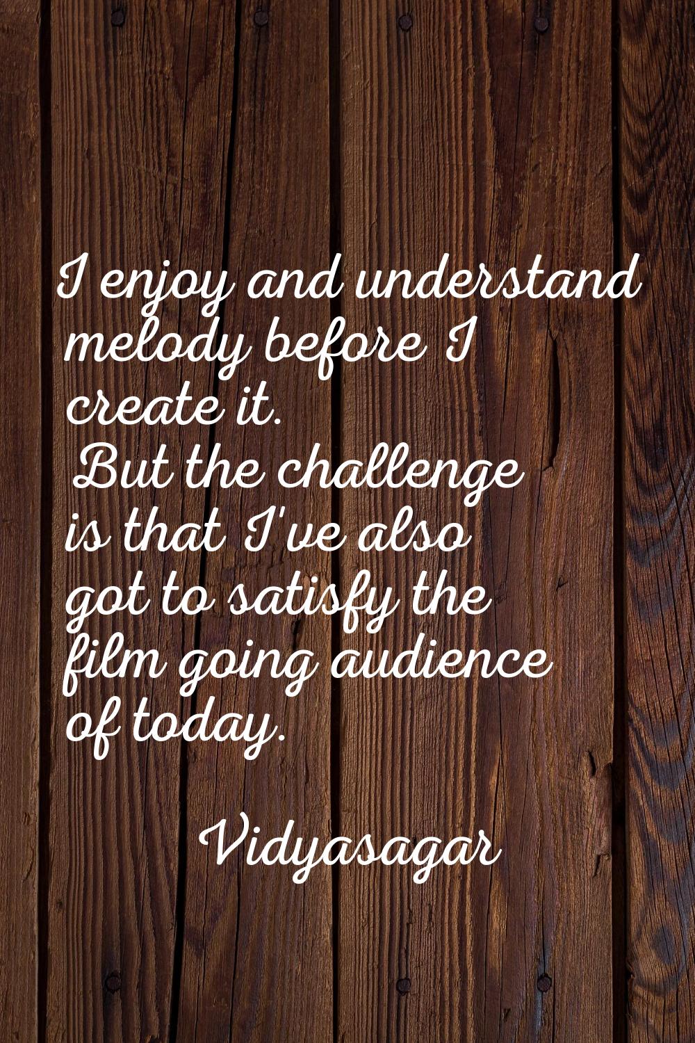 I enjoy and understand melody before I create it. But the challenge is that I've also got to satisf