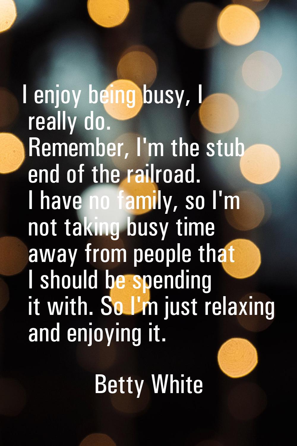 I enjoy being busy, I really do. Remember, I'm the stub end of the railroad. I have no family, so I