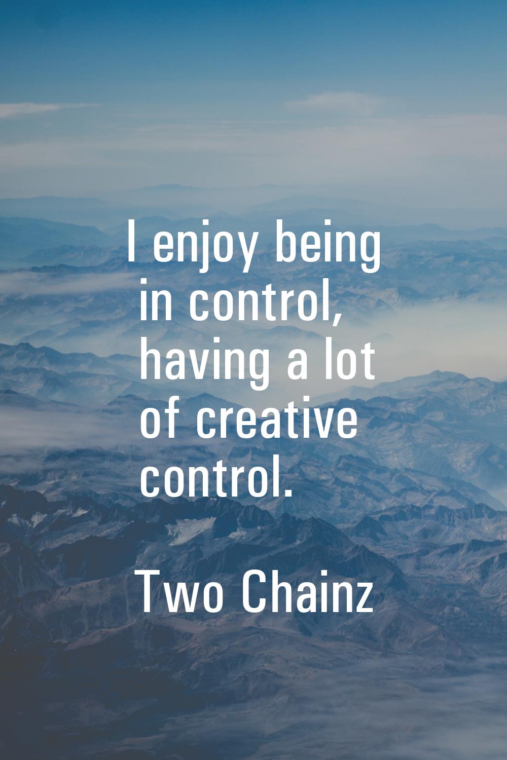 I enjoy being in control, having a lot of creative control.