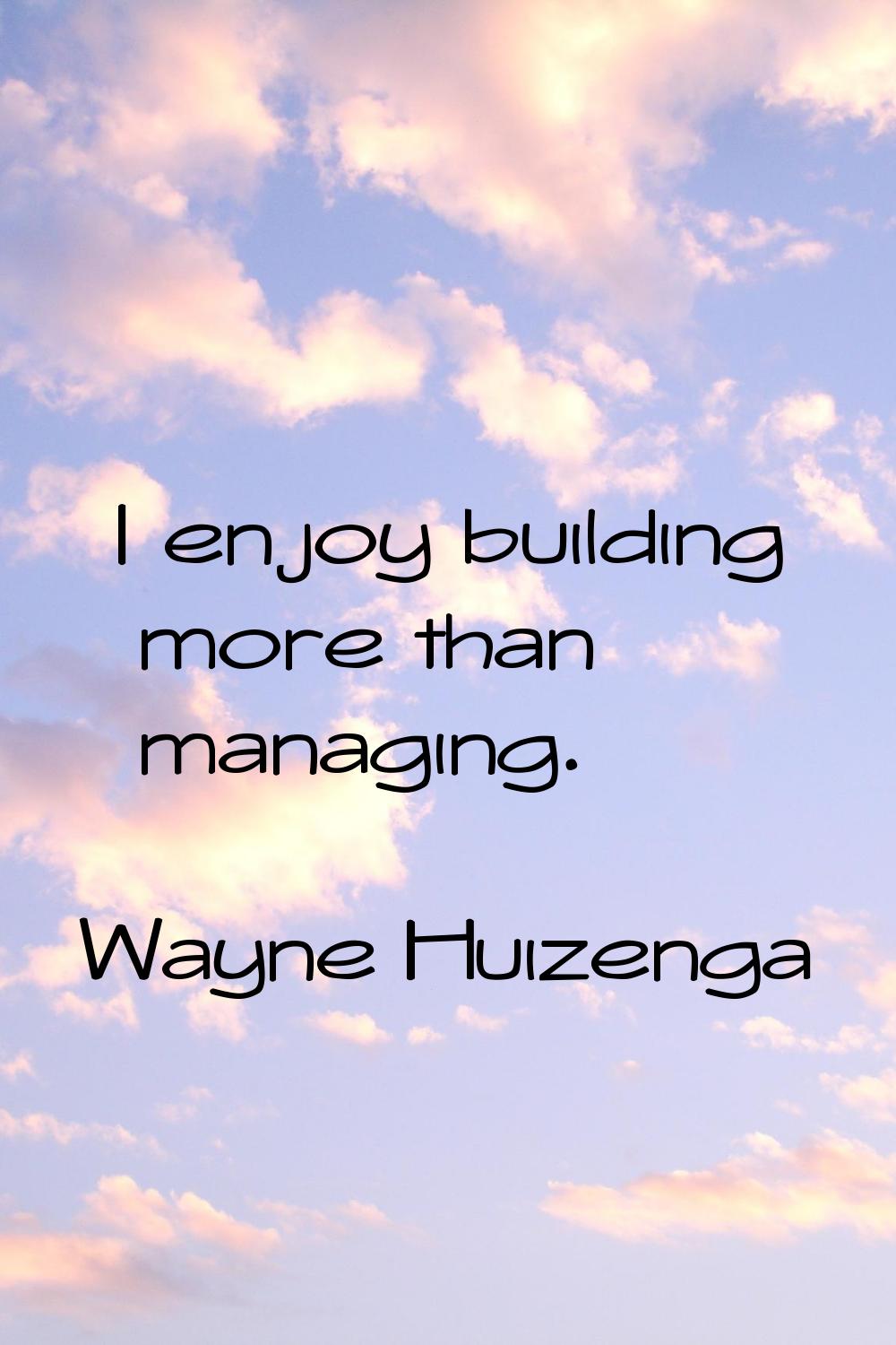 I enjoy building more than managing.