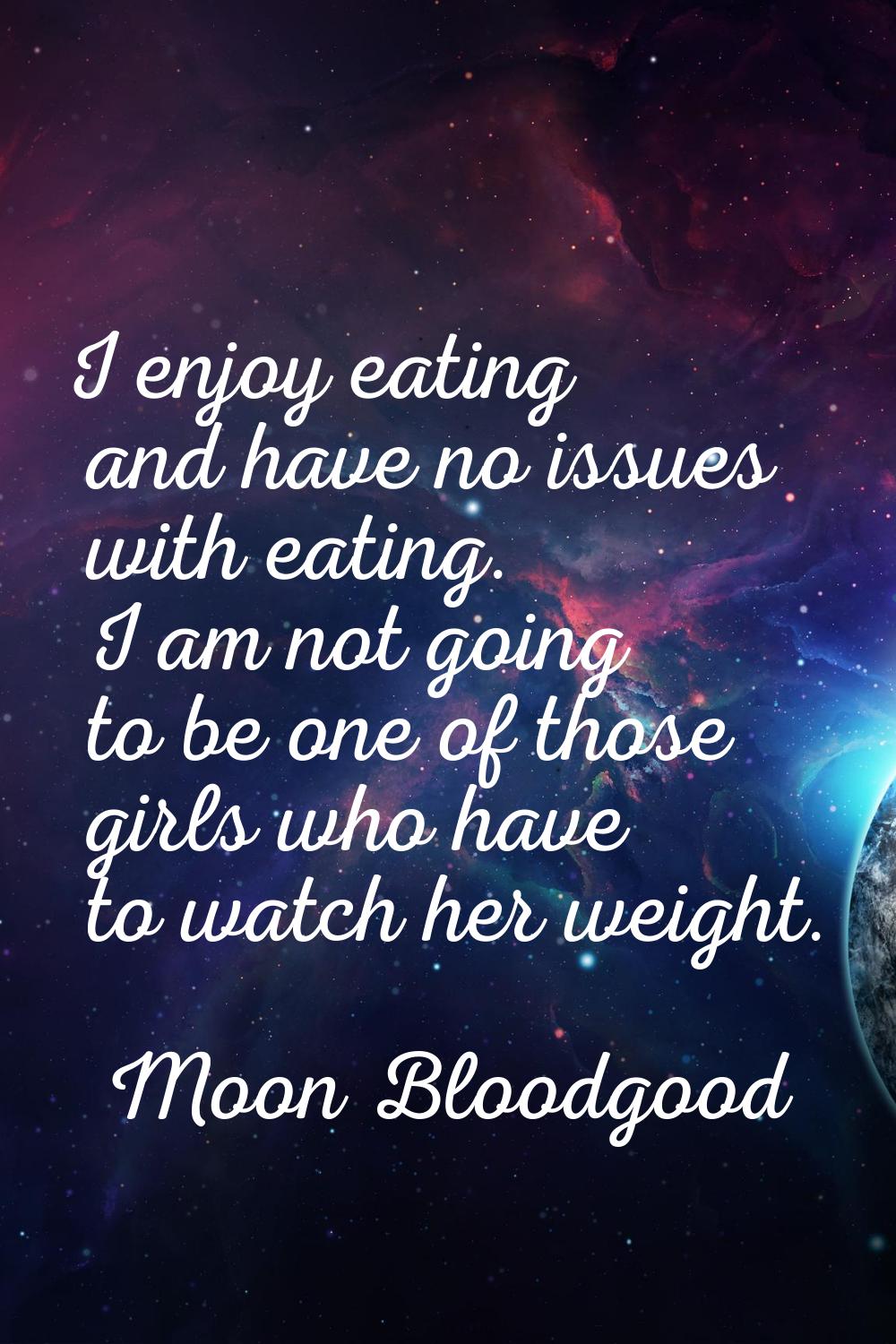 I enjoy eating and have no issues with eating. I am not going to be one of those girls who have to 
