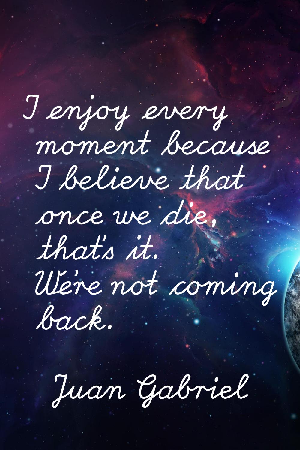 I enjoy every moment because I believe that once we die, that's it. We're not coming back.