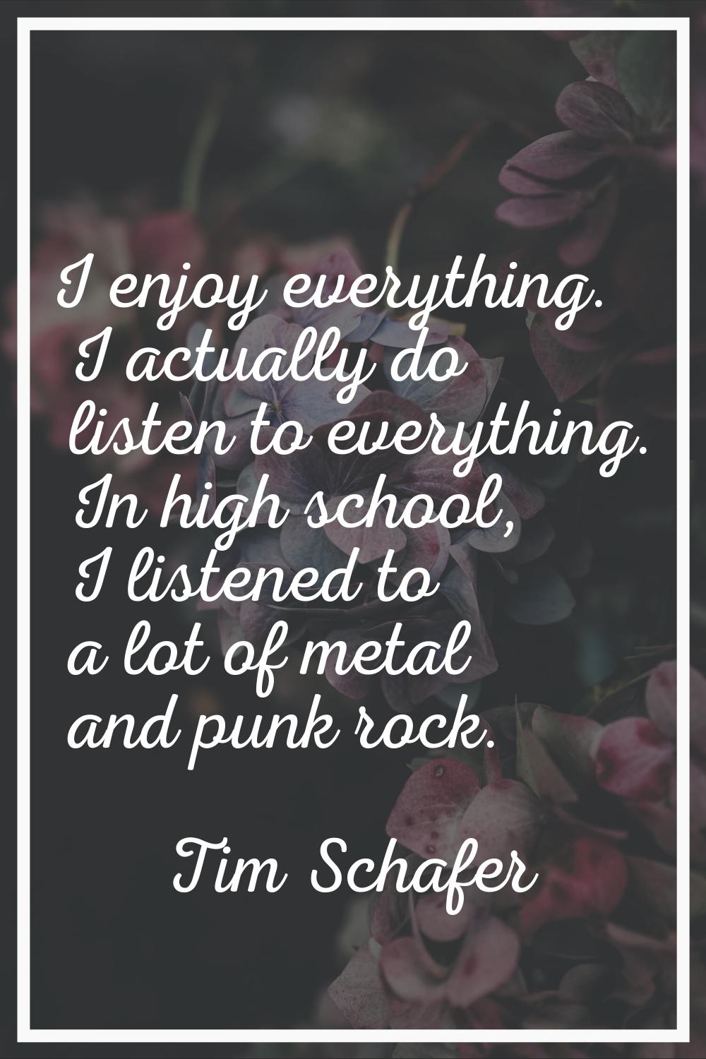 I enjoy everything. I actually do listen to everything. In high school, I listened to a lot of meta