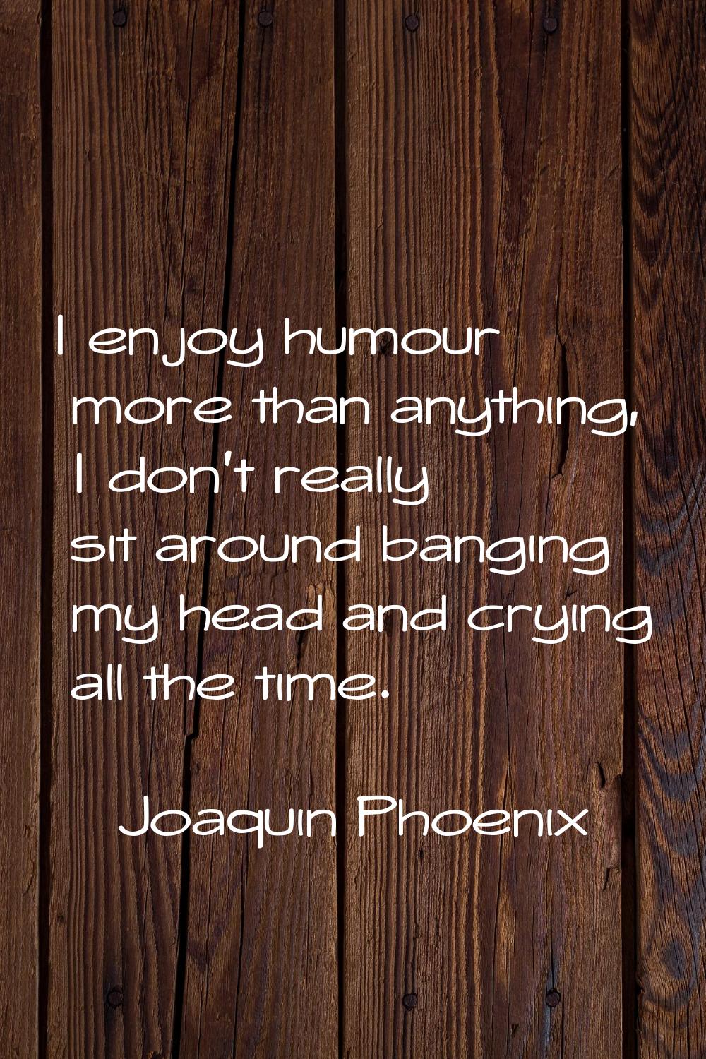 I enjoy humour more than anything, I don't really sit around banging my head and crying all the tim