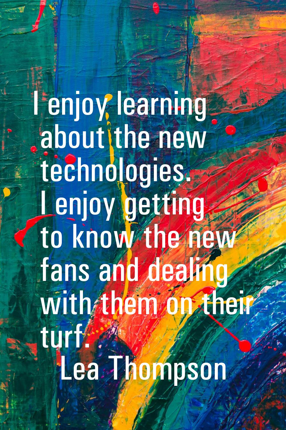 I enjoy learning about the new technologies. I enjoy getting to know the new fans and dealing with 
