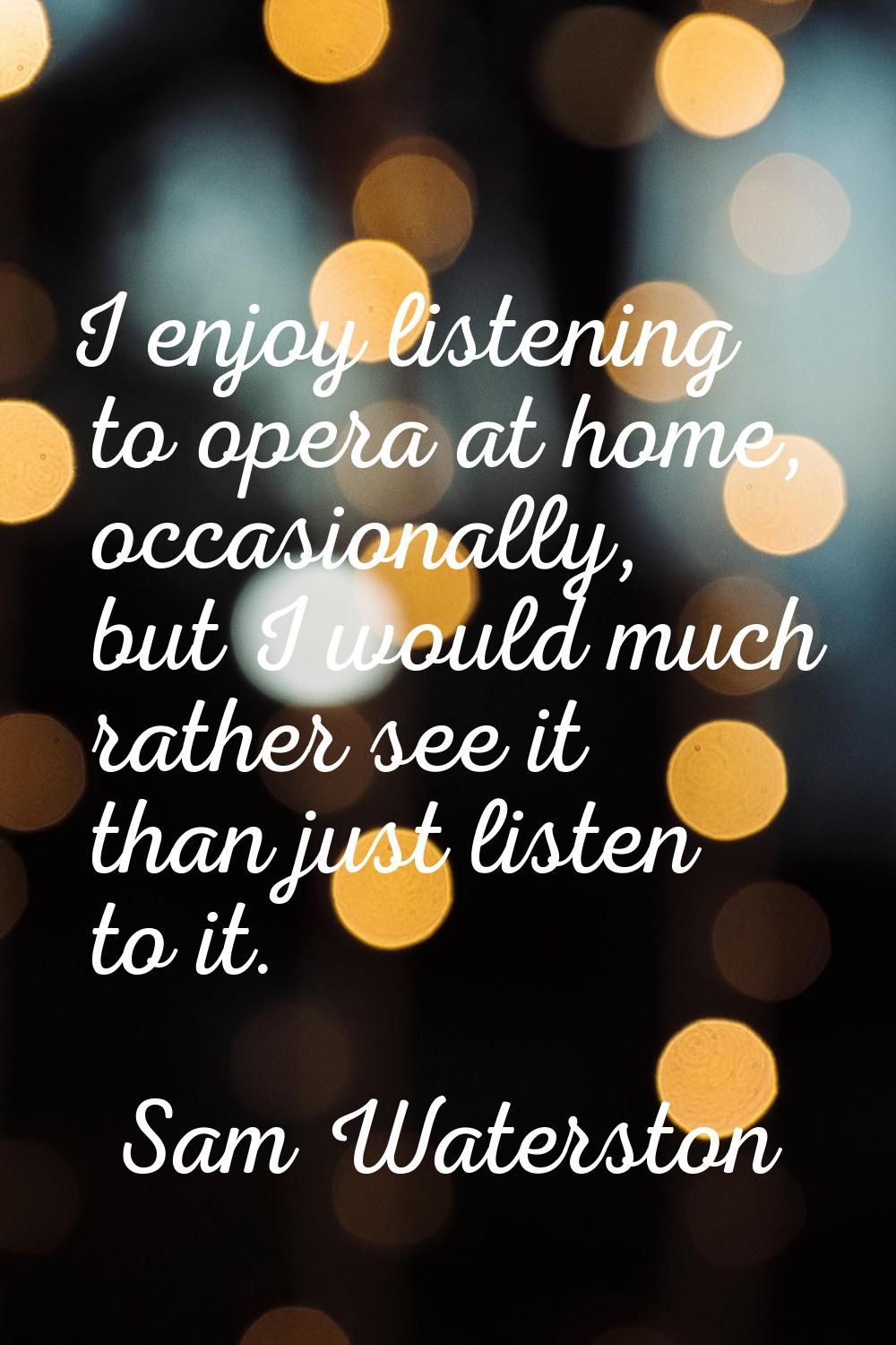 I enjoy listening to opera at home, occasionally, but I would much rather see it than just listen t