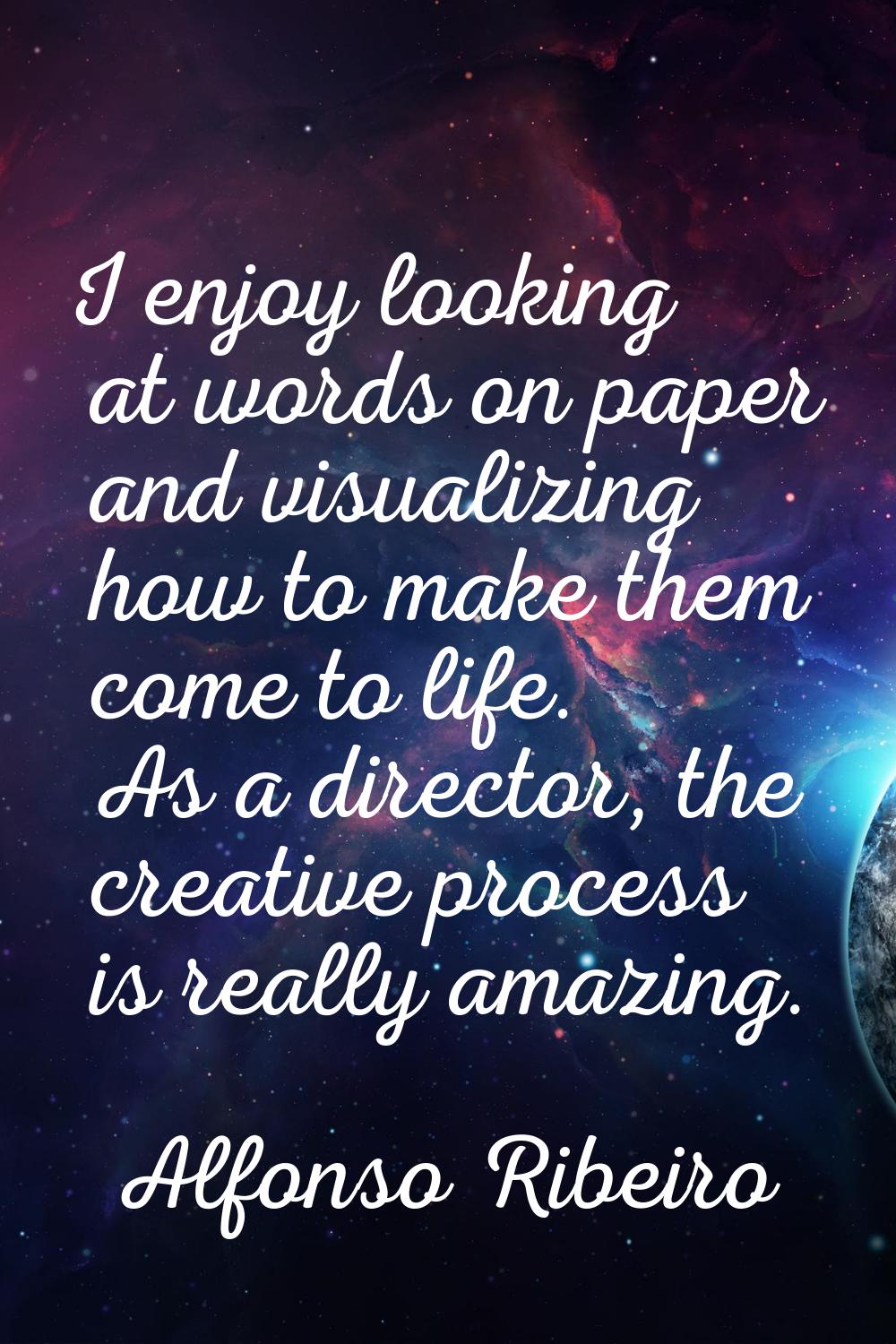 I enjoy looking at words on paper and visualizing how to make them come to life. As a director, the
